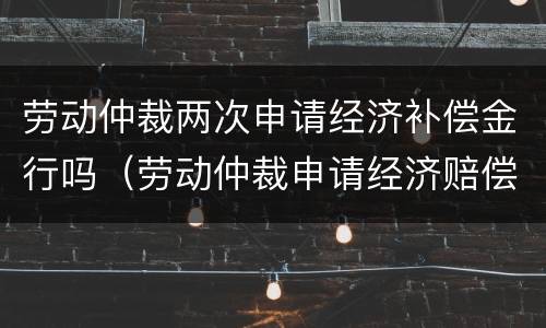 劳动仲裁两次申请经济补偿金行吗（劳动仲裁申请经济赔偿,会判补偿吗）