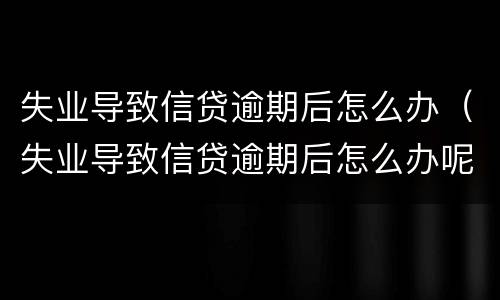 失业导致信贷逾期后怎么办（失业导致信贷逾期后怎么办呢）