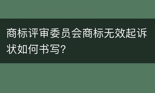 商标评审委员会商标无效起诉状如何书写？