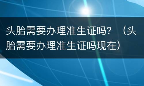 头胎需要办理准生证吗？（头胎需要办理准生证吗现在）