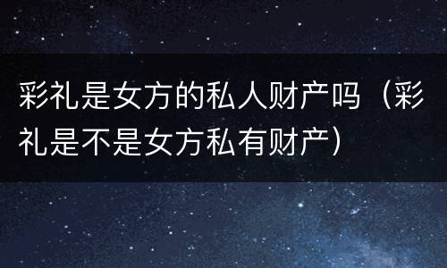 彩礼是女方的私人财产吗（彩礼是不是女方私有财产）