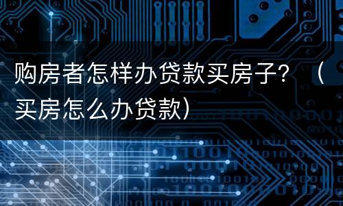 购房者怎样办贷款买房子？（买房怎么办贷款）