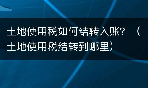 土地使用税如何结转入账？（土地使用税结转到哪里）