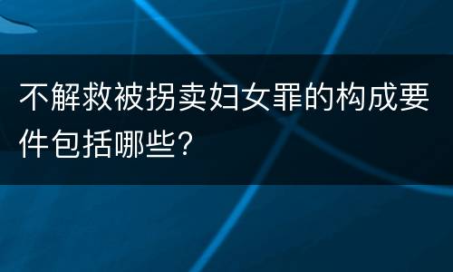 不解救被拐卖妇女罪的构成要件包括哪些?