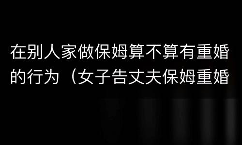 在别人家做保姆算不算有重婚的行为（女子告丈夫保姆重婚）