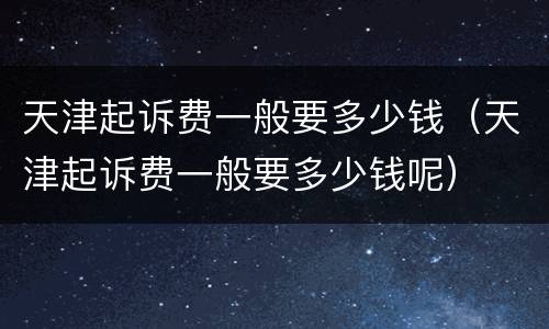 天津起诉费一般要多少钱（天津起诉费一般要多少钱呢）