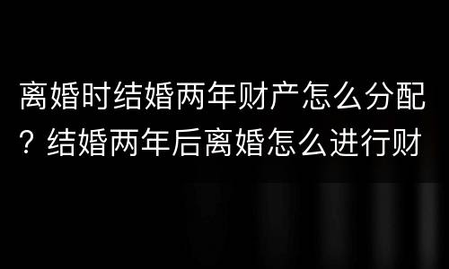 离婚时结婚两年财产怎么分配? 结婚两年后离婚怎么进行财产分割