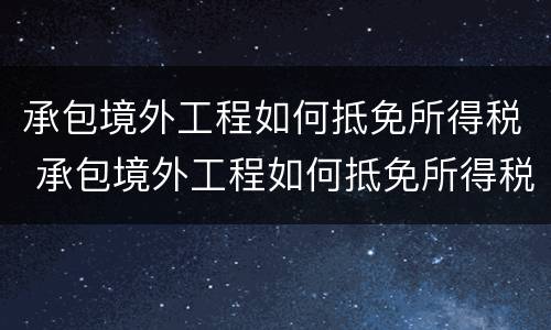 承包境外工程如何抵免所得税 承包境外工程如何抵免所得税费用