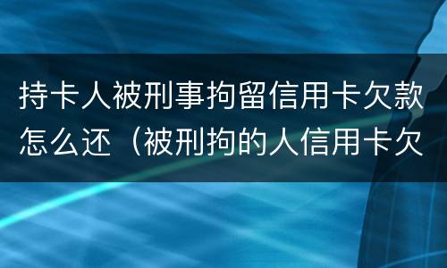 持卡人被刑事拘留信用卡欠款怎么还（被刑拘的人信用卡欠款怎么办）