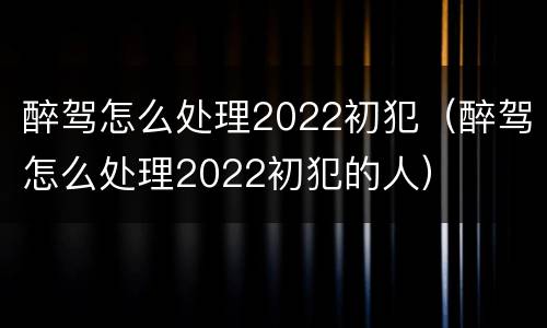 醉驾怎么处理2022初犯（醉驾怎么处理2022初犯的人）