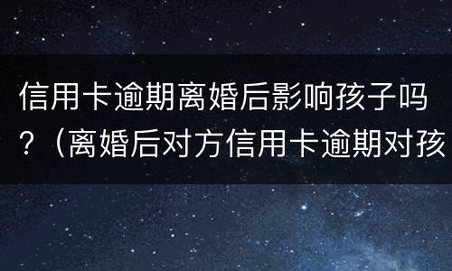 信用卡逾期离婚后影响孩子吗?（离婚后对方信用卡逾期对孩子有影响吗）