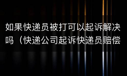 如果快递员被打可以起诉解决吗（快递公司起诉快递员赔偿）