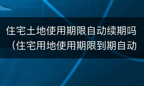 住宅土地使用期限自动续期吗（住宅用地使用期限到期自动续期是什么意思）