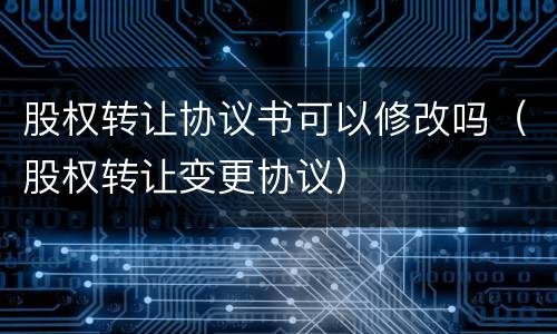 股权转让协议书可以修改吗（股权转让变更协议）
