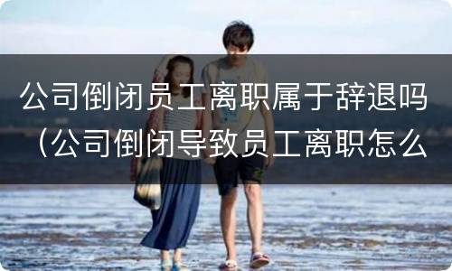 公司倒闭员工离职属于辞退吗（公司倒闭导致员工离职怎么赔偿）