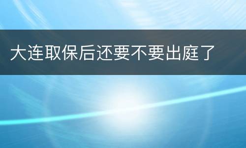 大连取保后还要不要出庭了