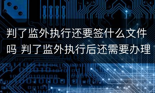 判了监外执行还要签什么文件吗 判了监外执行后还需要办理什么手续?