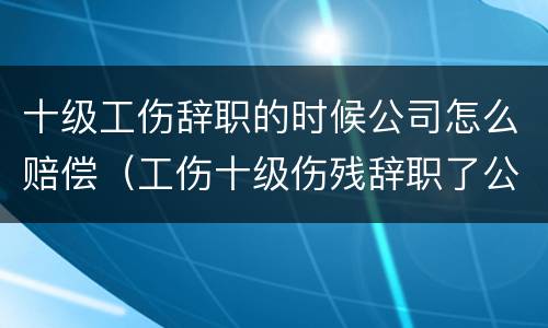 十级工伤辞职的时候公司怎么赔偿（工伤十级伤残辞职了公司给赔钱吗?）