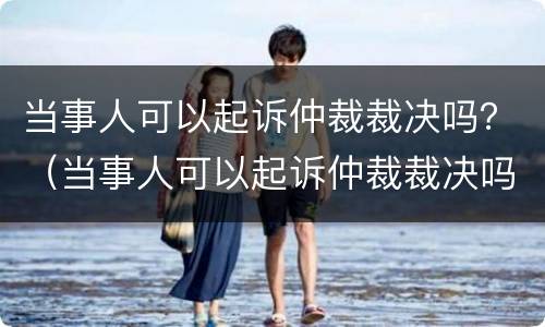 当事人可以起诉仲裁裁决吗？（当事人可以起诉仲裁裁决吗法律）