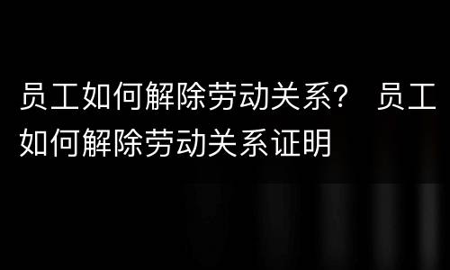 员工如何解除劳动关系？ 员工如何解除劳动关系证明