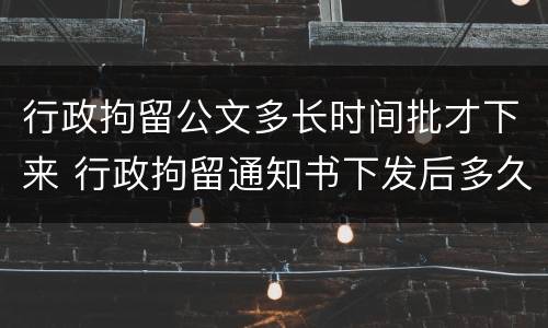 行政拘留公文多长时间批才下来 行政拘留通知书下发后多久执行