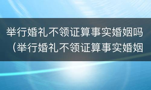举行婚礼不领证算事实婚姻吗（举行婚礼不领证算事实婚姻吗）