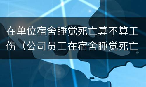 在单位宿舍睡觉死亡算不算工伤（公司员工在宿舍睡觉死亡）