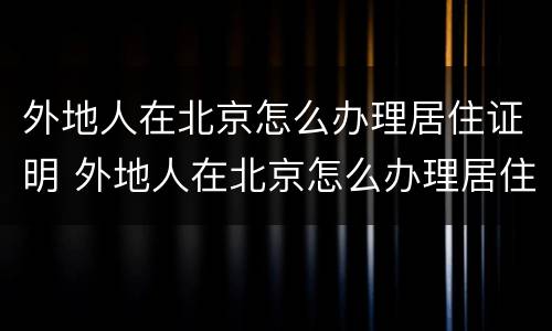 外地人在北京怎么办理居住证明 外地人在北京怎么办理居住证明书