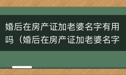 婚后在房产证加老婆名字有用吗（婚后在房产证加老婆名字有用吗现在）