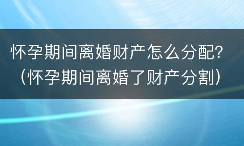 怀孕期间离婚财产怎么分配？（怀孕期间离婚了财产分割）