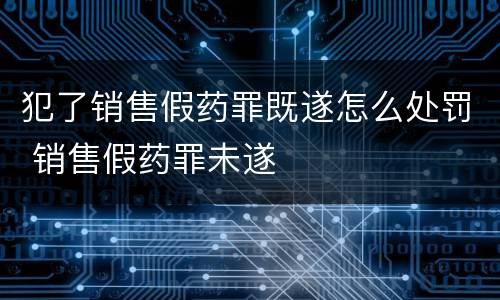 犯了销售假药罪既遂怎么处罚 销售假药罪未遂