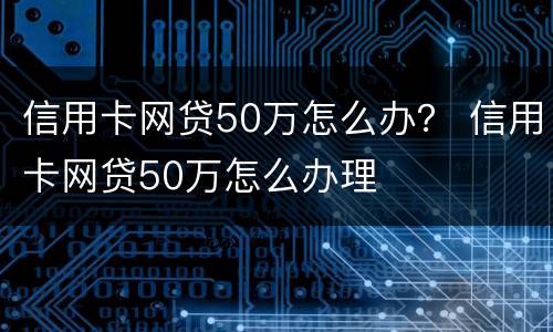 信用卡网贷50万怎么办？ 信用卡网贷50万怎么办理