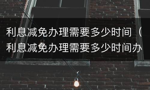 利息减免办理需要多少时间（利息减免办理需要多少时间办完）