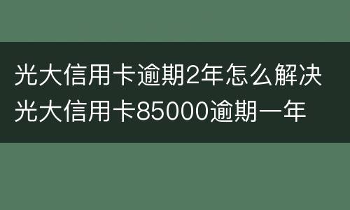 光大信用卡逾期2年怎么解决 光大信用卡85000逾期一年