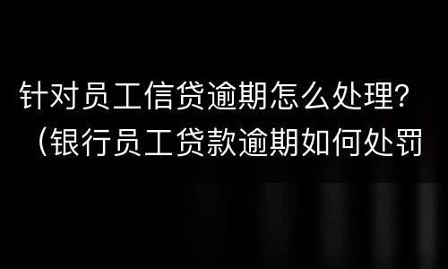 针对员工信贷逾期怎么处理？（银行员工贷款逾期如何处罚）