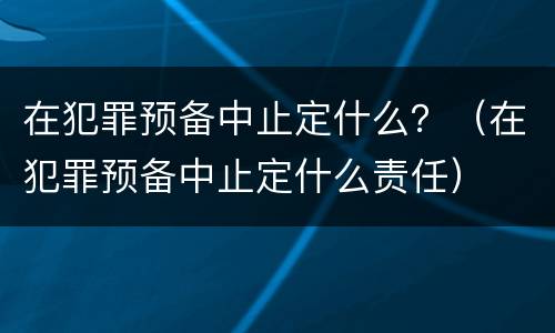 在犯罪预备中止定什么？（在犯罪预备中止定什么责任）