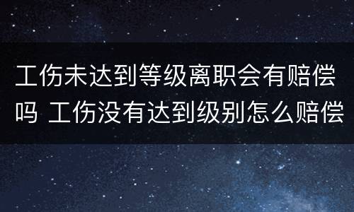 工伤未达到等级离职会有赔偿吗 工伤没有达到级别怎么赔偿
