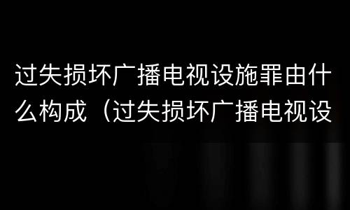过失损坏广播电视设施罪由什么构成（过失损坏广播电视设施罪由什么构成的）