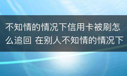 不知情的情况下信用卡被刷怎么追回 在别人不知情的情况下刷信用卡
