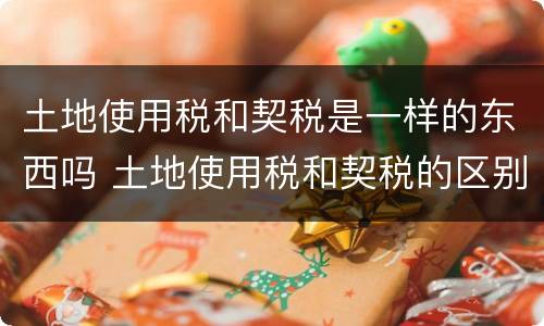 土地使用税和契税是一样的东西吗 土地使用税和契税的区别