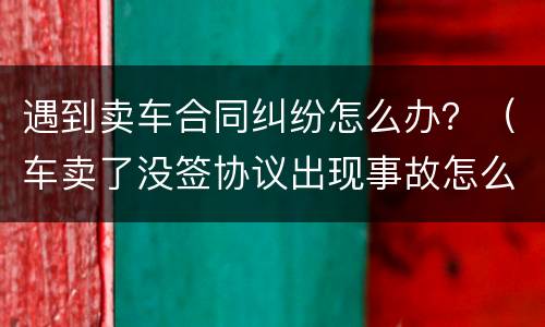 遇到卖车合同纠纷怎么办？（车卖了没签协议出现事故怎么办）