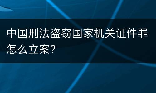 中国刑法盗窃国家机关证件罪怎么立案?