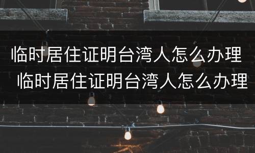 临时居住证明台湾人怎么办理 临时居住证明台湾人怎么办理手续