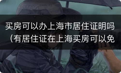 买房可以办上海市居住证明吗（有居住证在上海买房可以免什么费用）