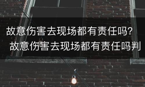 故意伤害去现场都有责任吗？ 故意伤害去现场都有责任吗判几年
