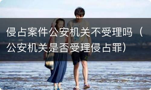 侵占案件公安机关不受理吗（公安机关是否受理侵占罪）