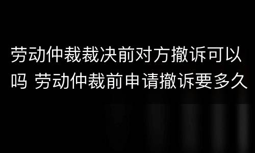 劳动仲裁裁决前对方撤诉可以吗 劳动仲裁前申请撤诉要多久
