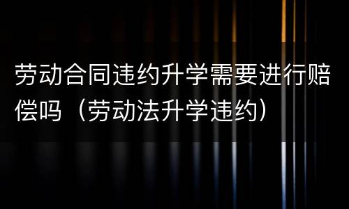 劳动合同违约升学需要进行赔偿吗（劳动法升学违约）