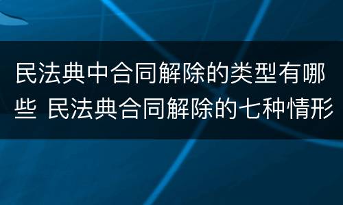 民法典中合同解除的类型有哪些 民法典合同解除的七种情形