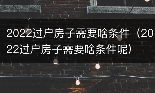 2022过户房子需要啥条件（2022过户房子需要啥条件呢）